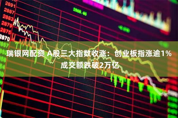 瑞银网配资 A股三大指数收涨：创业板指涨逾1% 成交额跌破2万亿