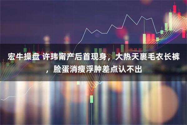 宏牛操盘 许玮甯产后首现身，大热天裹毛衣长裤，脸蛋消瘦浮肿差点认不出
