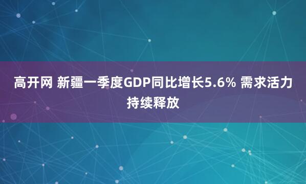 高开网 新疆一季度GDP同比增长5.6% 需求活力持续释放