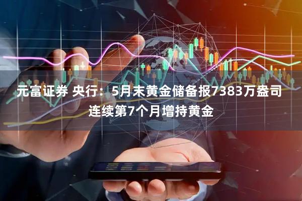 元富证券 央行：5月末黄金储备报7383万盎司 连续第7个月增持黄金