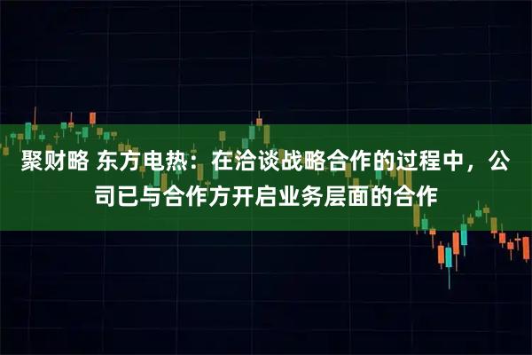 聚财略 东方电热：在洽谈战略合作的过程中，公司已与合作方开启业务层面的合作