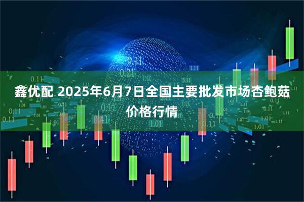 鑫优配 2025年6月7日全国主要批发市场杏鲍菇价格行情