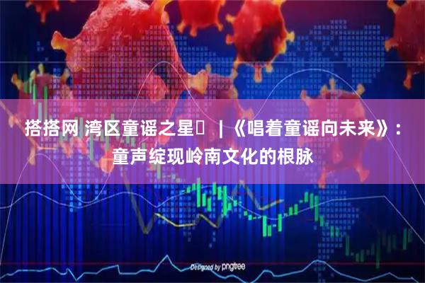 搭搭网 湾区童谣之星⑪ | 《唱着童谣向未来》：童声绽现岭南文化的根脉