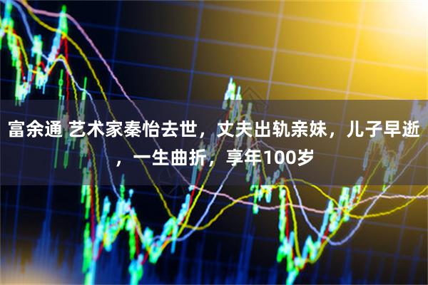 富余通 艺术家秦怡去世，丈夫出轨亲妹，儿子早逝，一生曲折，享年100岁