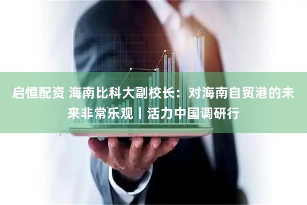 启恒配资 海南比科大副校长：对海南自贸港的未来非常乐观丨活力中国调研行