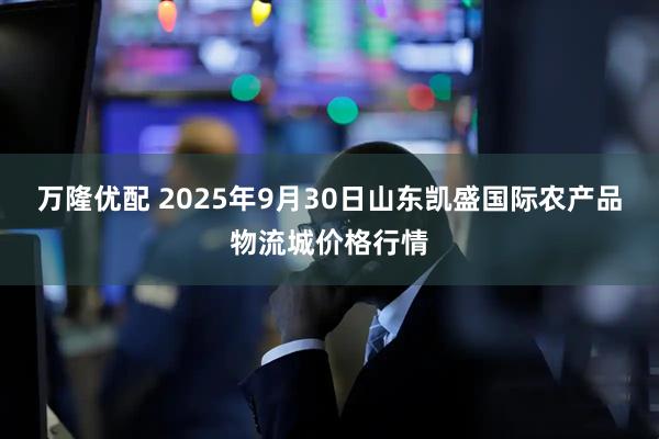 万隆优配 2025年9月30日山东凯盛国际农产品物流城价格行情