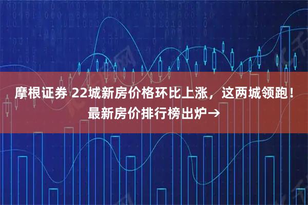 摩根证券 22城新房价格环比上涨，这两城领跑！最新房价排行榜出炉→