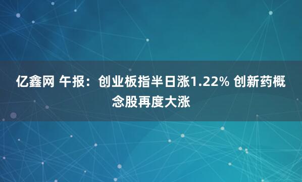 亿鑫网 午报：创业板指半日涨1.22% 创新药概念股再度大涨