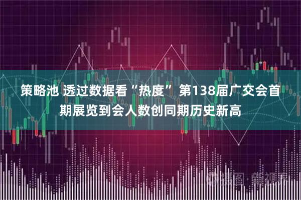 策略池 透过数据看“热度” 第138届广交会首期展览到会人数创同期历史新高