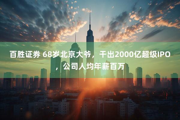 百胜证券 68岁北京大爷,干出2000亿超级IPO,公司人均年薪百万