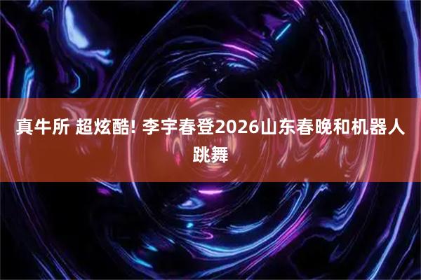 真牛所 超炫酷! 李宇春登2026山东春晚和机器人跳舞