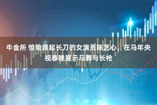 牛金所 惊险踢起长刀的女演员陈艺心，在马年央视春晚展示马舞与长枪