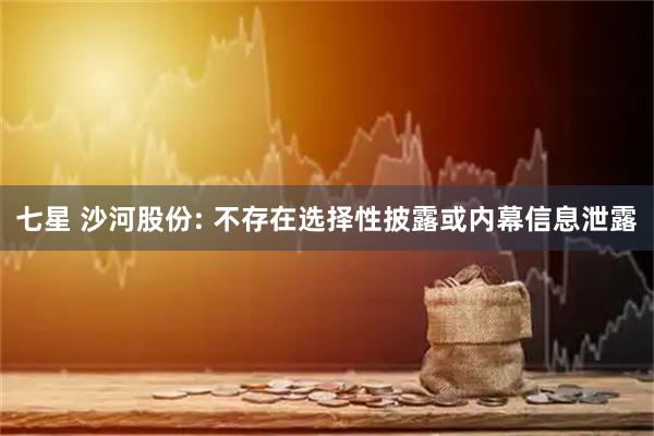七星 沙河股份: 不存在选择性披露或内幕信息泄露
