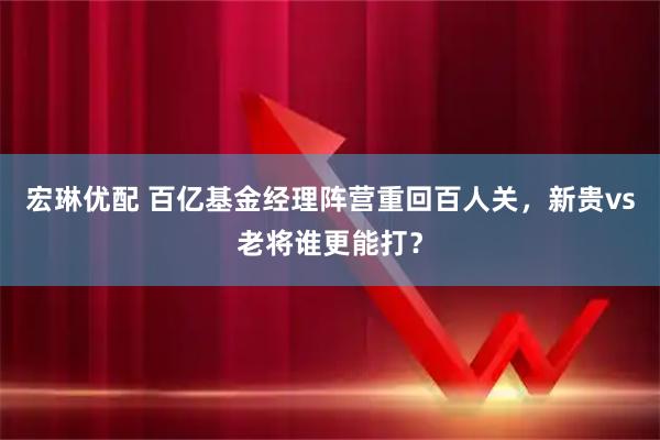 宏琳优配 百亿基金经理阵营重回百人关,新贵vs老将谁更能打?