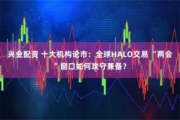 兴业配资 十大机构论市：全球HALO交易 “两会”窗口如何攻守兼备？