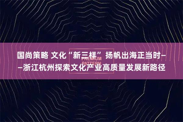 国尚策略 文化“新三样” 扬帆出海正当时——浙江杭州探索文化产业高质量发展新路径