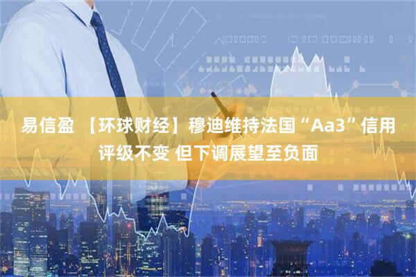 易信盈 【环球财经】穆迪维持法国“Aa3”信用评级不变 但下调展望至负面