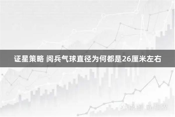 证星策略 阅兵气球直径为何都是26厘米左右
