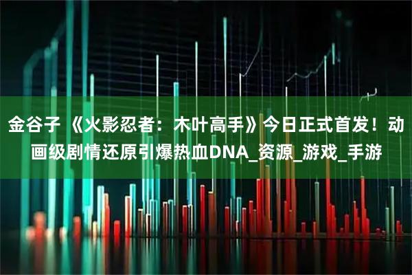 金谷子 《火影忍者：木叶高手》今日正式首发！动画级剧情还原引爆热血DNA_资源_游戏_手游
