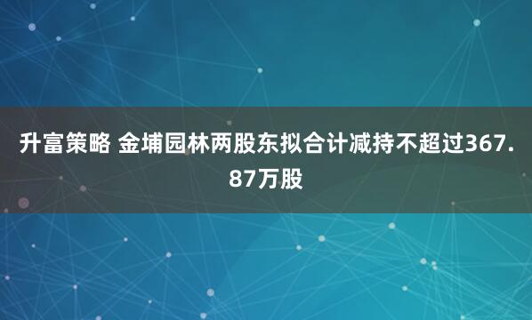 升富策略 金埔园林两股东拟合计减持不超过367.87万股