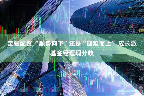 宝融配资 “顺势向下”还是“迎难而上” 成长派基金经理现分歧